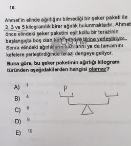 10.
Ahmet'in elinde ağırlığını bilmediği bir şeker paketi ile
2, 3 ve 5 kilogramlık birer ağırlık bulunmaktadır. Ahmet
önce elindeki şeker paketini eşit kollu bir terazinin
başlangıçta boş olan kefeterinäen birine yerleştiriyor
Sonra elindeki ağırlıkların bazılarını ya da tamamini
kefelere yerleştirdiğinde terazi dengeye geliyor.
Buna göre, bu şeker paketinin ağırlığı kilogram
türünden aşağıdakilerden hangisi olamaz?
A)
P
4
B)
6
C)
9
D)
E)
10
