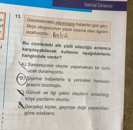 Sarmal Deneme
13.
Gazetelerdeki asparagas haberler gün geç-
tikçe okuyucunun yazılı basına olan ilgisini
azaltıyordu. Asalsia
si
Bu cümledeki altı çizili sözcüğü anlamca
karşılayabilecek kullanım aşağıdakilerin
hangisinde vardır?
A) Sansasyonel olaylar yaş