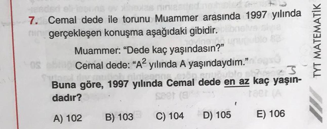 7. Cemal dede ile torunu Muammer arasında 1997 yılında
ir gerçekleşen konuşma aşağıdaki gibidir.
Muammer: “Dede kaç yaşındasın?"
S Cemal dede: “A2 yılında A yaşındaydım."
Buna göre, 1997 yılında Cemal dede en az kaç yaşın-
dadır?
TYT MATEMATİK
.
A) 102
B)