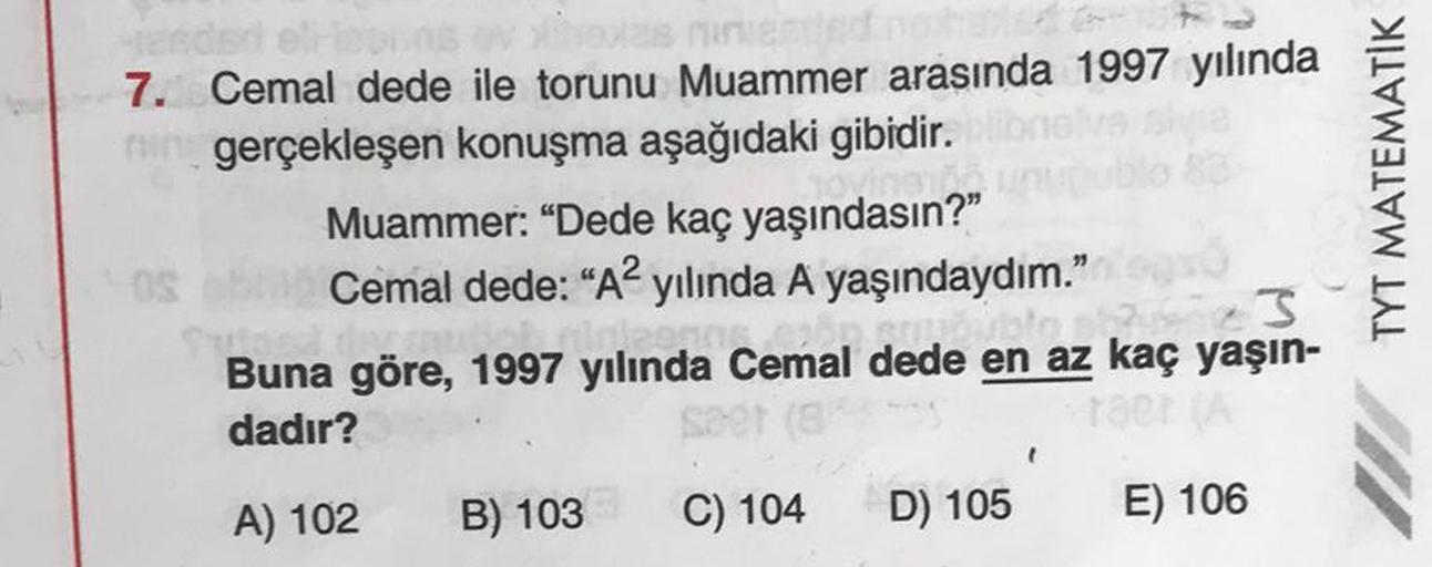 7. Cemal dede ile torunu Muammer arasında 1997 yılında
ir gerçekleşen konuşma aşağıdaki gibidir.
Muammer: “Dede kaç yaşındasın?"
S Cemal dede: “A2 yılında A yaşındaydım."
Buna göre, 1997 yılında Cemal dede en az kaç yaşın-
dadır?
TYT MATEMATİK
.
A) 102
B) 