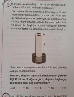 39. Yarıçapır ve yüksekliği h olan bir dik dairesel silindi-
rin hacmi V = 7tr2h formülü ile hesaplanır.
Dik dairesel silindir biçimindeki bir ahşap ve dik dai-
resel silindir biçimindeki bir mumdan her birinin hac-
mi 80 birimküp olarak verilmiştir. Bu ahşabın ortası
sadece mum sığacak şekilde tamamen çıkarılmış
ve oluşan bu boşluğa tabanlar çakışacak biçimde
mum yerleştirilerek şekildeki cisim oluşturulmuştur.
12
Son durumda oluşan cismin hacminin 140 birimküp
olduğu hesaplanmıştır.
Mumun, ahşabın dışında kalan kısmının yüksek-
liği 12 birim olduğuna göre, ahşabın başlangıç-
taki taban alanı kaç birimkaredir?
A
Y
A
Y
1
N
L
A) 8
B) 10
C) 14
D) 16
E) 20
• Z.
40 b pozitif bir gercel savi olmak üzere, dik koordinat