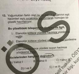 13. Yoğunlukları farklı olan su ve etanol sıvılarının eşit
hacimleri aynı sıcaklıkta karıştırılarak homojen bir
çözelti hazırlanıyor.
Bu çözeltideki bileşenlerin derişimi ile ilgili,
1. Etanolün kütlece yüzdesi hacimce yüzdesine
eşittir.
11. Etanolün kütlece yüzdesi suyun kütlece yüzdesine
esitur
til. Etanolun hacimce yüzdesi suyun hacimce
yüzdesine esittir
ifadelerinden hangileri doğrudur?
A) Yalnız!
B) Yalnız II
C) Yalnız Altı ÖSYN
bir kişi, kur
telif
D) I ve II
E) I ve III
