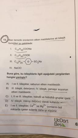 13.) Bazı temizlik Ürünlerinin etken maddelerine ait bileşik
formülleri şu şekildedir:
1.
C17H35 COONa
II. Cq7H35 COOK
III. C12H25
SO Na
IV. NaCIO
Buna göre, bu bileşiklerle ilgili aşağıdaki yargılardan
hangisi yanlıştır?
A) I ve II. bileşikler, sabunun etken maddesidir.
B) III. bileşik, deterjanın; IV. bileşik, çamaşır suyunun
etken maddesidir.
C) I, II ve III. bileşikler, hidrofil ve hidrofob gruplar içerir.
D) IV. bileşik, mikrop öldürücü olarak kullanılır.
E)
I ve II. bileşikler, Ca2+ ve Mg2+ iyonlarını bol
miktarda içeren sularda daha iyi köpürür.
UcDört
Bes
6
