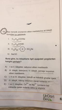 13.) Bazı temizlik Ürünlerinin etken maddelerine ait bileşik
formülleri şu şekildedir:
1.
C17H35 COONa
II. Cq7H35 COOK
III. C12H25
SO Na
IV. NaCIO
Buna göre, bu bileşiklerle ilgili aşağıdaki yargılardan
hangisi yanlıştır?
A) I ve II. bileşikler, sabunun etken maddesidir.
B) III. bileşik, deterjanın; IV. bileşik, çamaşır suyunun
etken maddesidir.
C) I, II ve III. bileşikler, hidrofil ve hidrofob gruplar içerir.
D) IV. bileşik, mikrop öldürücü olarak kullanılır.
E)
I ve II. bileşikler, Ca2+ ve Mg2+ iyonlarını bol
miktarda içeren sularda daha iyi köpürür.
UcDört
Bes
6
