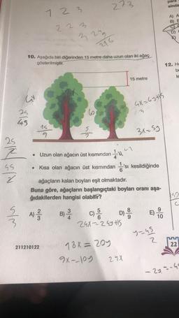 273
para
sinde
7 2 3
A) A
B) E
2 2 3
n
2
216
10. Aşağıda biri diğerinden 15 metre daha uzun olan iki ağaç
gösterilmiştir.
12. He
bi
le
15 metre
w
4X=64 tys
62
3
45
15
9
nh
3x=5y
-'ü
4
25
Z
GS
2
Uzun olan ağacın üst kısmından ü,
Kısa olan ağacın üst kısmından da'sı kesildiğinde
ağaçların kalan boyları eşit olmaktadır.
Buna göre, ağaçların başlangıçtaki boyları oranı aşa-
ğıdakilerden hangisi olabilir?
152
c
A
al
A)
um
E)
B)
4
5
C)
D)
29x22 Gyts
10
y=45
UU
Z
22
211210122
18x = 205
9x-loy
298
- 2yang