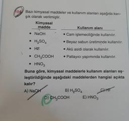 194 Bazı kimyasal maddeler ve kullanım alanları aşağıda kari-
şık olarak verilmiştir.
Kimyasal
madde
Kullanım alanı
• NaOH
. Cam işlemeciliğinde kullanılır.
• H2SO4
• Beyaz sabun üretiminde kullanılır.
• HF
• Akü asidi olarak kullanılır.
• CH2COOH • Patlayıcı yapımında kullanılır.
• HNO3
Buna göre, kimyasal maddelerle kullanım alanları eş-
leştirildiğinde aşağıdaki maddelerden hangisi açıkta
kalır?
A) NaOH
B) H2SO4
D) CH2COOH
E) HNO3
CHHF
