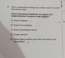 Tstok
2. Feyza, çaydanlığa koyduğu suyu ocağın üzerine koyarak
kaynatmak istiyor.
Suyun kaynamaya başlaması için geçen süre
aşağıdakilerden hangisine bağlı değildir?
A) Suyun kütlesine
4.
3
B) Suyun ilk sıcaklığına
tv
C) Suyun buharlaşma isisina
D) Ocağın gücüne
E) Isıtma işlemi yapılan yerin deniz seviyesine göre
yüksekliğine +
