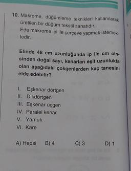 10. Makrome, düğümleme teknikleri kullanılarak
üretilen bir düğüm tekstil sanatıdır.
Eda makrome ipi ile çerçeve yapmak istemek-
tedir.
Elinde 48 cm uzunluğunda ip ile cm cin-
sinden doğal sayı, kenarları eşit uzunlukta
olan aşağıdaki çokgenlerden kaç tanesini
elde edebilir?
I. Eşkenar dörtgen
II. Dikdörtgen
III. Eşkenar üçgen
IV. Paralel kenar
V. Yamuk
VI. Kare
A) Hepsi
B) 4
C) 3
D) 1