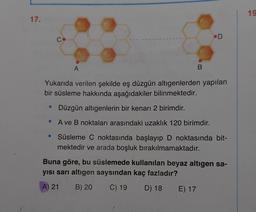 19
17.
D
C
· A
B
Yukarıda verilen şekilde eş düzgün altıgenlerden yapılan
bir süsleme hakkında aşağıdakiler bilinmektedir.
• Düzgün altıgenlerin bir kenarı 2 birimdir.
A ve B noktaları arasındaki uzaklık 120 birimdir.
• Süsleme C noktasında başlayıp D noktasında bit-
mektedir ve arada boşluk bırakılmamaktadır.
Buna göre, bu süslemede kullanılan beyaz altıgen sa-
yısı sarı altigen saysından kaç fazladır?
A) 21 B) 20 C) 19 D) 18 E) 17
