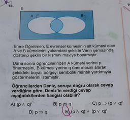 Ya
14.
10
E
AR
Bg
Emre Öğretmen, E evrensel kümesinin alt kümesi olan
A ve B kümelerini yukarıdaki şekilde Venn şemasında
gösterip şeklin bir kısmını maviye boyamıştır.
Daha sonra öğrencilerinden A kümesi yerine p
önermesini, B kümesi yerine q önermesini alarak
q
şekildeki boyalı bölgeyi sembolik mantık yardımıyla
göstermelerini istemiştir.
Öğrencilerden Deniz, soruya doğru olarak cevap
verdiğine göre, Deniz'in verdiği cevap
aşağıdakilerden hangisi olabilir?
A) (p A q)
B) pa
C) p = (p v 9)
D) p = 9 E) (p ^ q) v (p v a)'