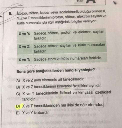 9. izotop, izoton, izobar veya izoelektronik olduğu bilinen X,
Y, Z ve T taneciklerinin proton, nötron, elektron sayıları ve
kütle numaralarıyla ilgili aşağıdaki bilgiler veriliyor:
X ve Y: Sadece nötron, proton ve elektron sayıları
farklıdır.
X ve Z: Sade