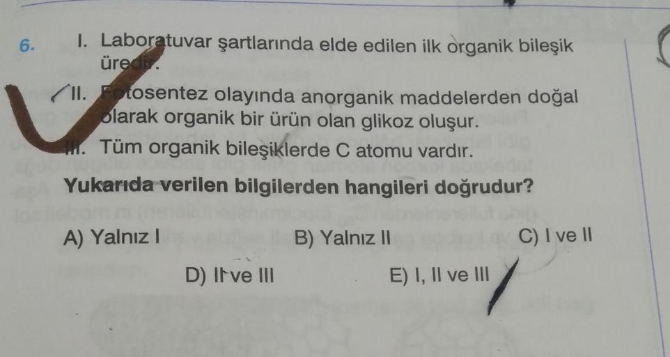 6.
I. Laboratuvar şartlarında elde edilen ilk organik bileşik
üreci
II. cosentez olayında anorganik maddelerden doğal
olarak organik bir ürün olan glikoz oluşur.
Tüm organik bileşiklerde C atomu vardır.
1.
Yukarıda verilen bilgilerden hangileri doğrudur?
A