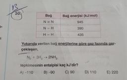 B
20.
Bağ
Bağ enerjisi (kJ/mol)
N = N
945
-
N - H
390
H - H
435
4.
Yukarıda verilen bağ enerjilerine göre gaz fazında ger-
çekleşen,
N2 + 3H2 → 2NH3
tepkimesinin entalpisi kaç kJ'dir?
A) -110
B) -90
C) 90
D) 110
E) 220