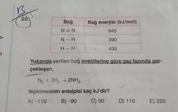 B
20.
Bağ
Bağ enerjisi (kJ/mol)
N = N
945
-
N - H
390
H - H
435
4.
Yukarıda verilen bağ enerjilerine göre gaz fazında ger-
çekleşen,
N2 + 3H2 → 2NH3
tepkimesinin entalpisi kaç kJ'dir?
A) -110
B) -90
C) 90
D) 110
E) 220
