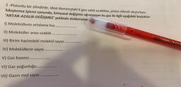 2 -Pistonlu bir silindirde, ideal davranıştaki X gazı sabit sıcaklıkta, piston itilerek sıkıştırılıyor.
Sıkıştırma işlemi sonunda, kimyasal değişime uğramayan bu gaz ile ilgili aşağıdaki boşlukları
'ARTAR-AZALIR-DEĞİŞMEZ' şeklinde doldurunuz.
1) Moleküllerin ortalama hizi
II) Moleküller arası uzaklık
III) Birim hacimdeki molekül sayısı
IV) Moleküllerin sayısı
V) Gaz basıncı
VI) Gaz yoğunluğu.........
VII) Gazın mol sayısı ....
