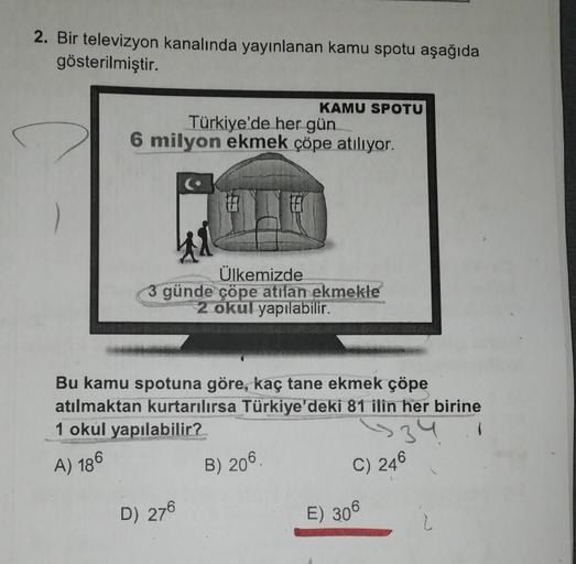 2. Bir televizyon kanalında yayınlanan kamu spotu aşağıda
gösterilmiştir.
KAMU SPOTU
Türkiye'de her gün
6 milyon ekmek çöpe atılıyor.
Ülkemizde
3 günde çöpe atilan ekmekle
2 okul yapılabilir.
Bu kamu spotuna göre, kaç tane ekmek çöpe
atılmaktan kurtarılırs