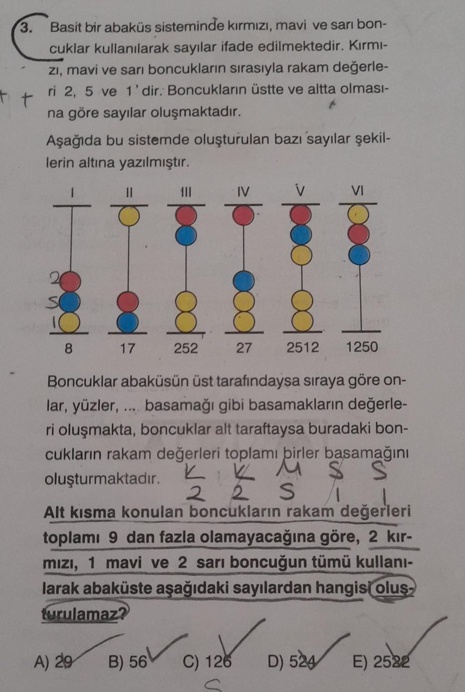 3.
Basit bir abaküs sisteminde kırmızı, mavi ve sarı bon-
cuklar kullanılarak sayılar ifade edilmektedir. Kırmı-
zi, mavi ve sarı boncukların sırasıyla rakam değerle-
ri 2, 5 ve 1'dir. Boncukların üstte ve altta olması-
na göre sayılar oluşmaktadır.
tt
Aşa