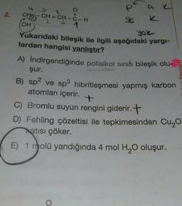 4
P
2.
II
SE
yole
Yavinevi
CH3
CH = CH – C- H
OH
1
Yukarıdaki bileşik ile ilgili aşağıdaki yargi-
lardan hangisi yanlıştır?
A) Indirgendiğinde polialkol sinifi bileşik olu-
şur.
B) sp2 ve sp3 hibritleşmesi yapmış karbon
)
atomları içerir.
C) Bromlu suyun rengini giderir. +
D) Fehling çözeltisi ile tepkimesinden Cuyo
katısı çöker.
E) 1 molü yandığında 4 mol H20 oluşur.
O