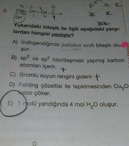 4
P
2.
II
SE
yole
Yavinevi
CH3
CH = CH – C- H
OH
1
Yukarıdaki bileşik ile ilgili aşağıdaki yargi-
lardan hangisi yanlıştır?
A) Indirgendiğinde polialkol sinifi bileşik olu-
şur.
B) sp2 ve sp3 hibritleşmesi yapmış karbon
)
atomları içerir.
C) Bromlu suyun rengini giderir. +
D) Fehling çözeltisi ile tepkimesinden Cuyo
katısı çöker.
E) 1 molü yandığında 4 mol H20 oluşur.
O
