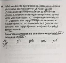 -
11. (1) Iklim değişikliği, dünya tarihinde önceden de görüldüğü
için kimseye şaşırtıcı gelmiyor. (II) Ancak su anda
gördüğümüz değişiklikler en azından 25 milyon yıldır
görülmedi. (III) Daha önce yaşanan değişiklikler, şu anda
içinde yaşadığımız gibi 100 - 150 yılda gerçekleşmiyordu.
(IV) O zamanki iklim değişiklikleri yüz binlerce senede
meydana geliyordu. (V) Bu nedenle de doğanın ve tüm
canlıların, iklim değişikliğine uyum sağlamak için yeterli
zamanı oluyordu.
Bu parçada numaralanmış cümlelerin hangisinde sıfat
tamlaması yoktur?
ASI
II still
EXV
DAIV
O