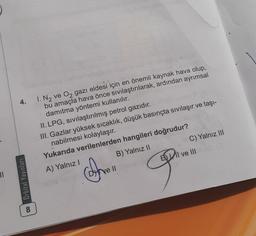 4.
1. N2 ve Oz gazı eldesi için en önemli kaynak hava olup,
bu amaçla hava önce sivilaştırılarak, ardından ayrımsal
damıtma yöntemi kullanılır.
II. LPG, sivilaştırılmış petrol gazıdır.
III. Gazlar yüksek sıcaklık, düşük basınçta sıvılaşır ve taşı-
nabilmesi kolaylaşır.
Yukarıda verilenlerden hangileri doğrudur?
A) Yalnız!
B) Yalnız II
C) Yalnız III
ve III
Cofre
11
Ve II
00 Orbital Yayınları
9