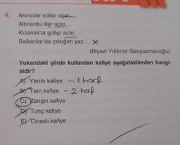 4.
Akıncılar yollar açar,
Altınordu iller açar...
Kızanlık'ta güller açar,
Balkanlar'da çıktığım yaz... X
(Niyazi Yıldırım Gençosmanoğlu)
Yukarıdaki şiirde kullanılan kafiye aşağıdakilerden hangi-
sidir?
A) Yarım kafiye - lhorf
By Tam kafiye - 2 harf
2
C) Zengin kafiye
DY Tunç kafiye
EXCinasli kafiye