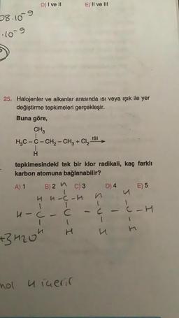 D) I ve II
E) II ve III
38.109
long
25. Halojenler ve alkanlar arasında isi veya ışık ile yer
değiştirme tepkimeleri gerçekleşir.
Buna göre,
CH3
H2C-C- CH2 - CH2 + Cl2
1
H
tepkimesindeki tek bir klor radikali, kaç farklı
karbon atomuna bağlanabilir?
ISI
B) 2 "
D) 4
E) 5
A) 1
C) 3
4 m-c-h
1
u-C - C
1
-H
1
mer
-U-U-I
5-u-I
s-u-J
+3420h
nol uiuerir
