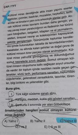 ÇAP/TYT
28. Kültürel miras dendiğinde akla insan yapımı eserler
(tablolar, çizimler, baskılar, mozaikler, heykeller), tarihî
anıtlar ve binaların yanı sıra arkeolojik alanlar gelir. An-
cak kültürel miras kavramı bundan daha geniştir; ya-
vaş yavaş insan yaratıcılığının ve ifadesinin her türünü
yani fotoğrafları, belgeleri
, kitapları ve el yazmalarını,
aletleri, bireysel nesne ve koleksiyonları kapsayacak
şekilde genişlemiştir. Günümüzde toplumlar kendile-
rini içinde bulundukları tabiatla da tanımladıklarından;
kasabalar, su altında kalan şehirler ve doğal çevre de
kültürel mirasın birer parçası olarak anılmaktadır. Kül-
türel miras yalnızca gördüğümüz ve dokunduğumuz
somut nesnelerle sınırlı değildir. Somut olmayan kül-
türel mirasın oluşumuna katkı sağlayan soyut unsurlar
da vardır: bir toplum içinde nesilden nesile geçen ge-
lenekler, sözlü tarih, performans sanatları, toplumdaki
uygulamalar, geleneksel zanaatkârlık, tasvirler, tören-
ler, bilgi birikimi ve yetenekler gibi.
Buna göre,
av
1. Türk kâğıt süsleme sanatı ebru,
IL Karagöz, meddah, kukla gibi gösteri sanatları,
LOL Şartlurfa il sınırında yer alan Göbeklitepe
örneklerinden hangileri somut olmayan kültürel
miras değildir?
A) Yalnız
B) Yalnız II
C) Yalnız III
D) Tvell
E) INI ve III
