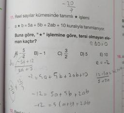 - 20
7
11. Reel sayılar kümesinde tanımlı * işlemi
a* b = 5a + 5b + 2ab + 10 kuralıyla tanımlanıyor.
Buna göre, "*" işlemine göre, tersi olmayan ele-
CO:
B
n
man kaçtır?
5
2.
B) - 1
3
C)
2
D) 5
16. A
E) 10
e=-2
A) 2
d=f5a +12
20+5
a2e5at5b+ 2abta
12-59-4150
5+20
lin
Nin
-12=5a5b+zab
+2=5 Carb+zab
12. Real