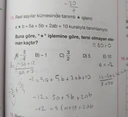 - 20
7
11. Reel sayılar kümesinde tanımlı * işlemi
a* b = 5a + 5b + 2ab + 10 kuralıyla tanımlanıyor.
Buna göre, "*" işlemine göre, tersi olmayan ele-
CO:
B
n
man kaçtır?
5
2.
B) - 1
3
C)
2
D) 5
16. A
E) 10
e=-2
A) 2
d=f5a +12
20+5
a2e5at5b+ 2abta
12-59-4150
5+20
lin
Nin
-12=5a5b+zab
+2=5 Carb+zab
12. Real
