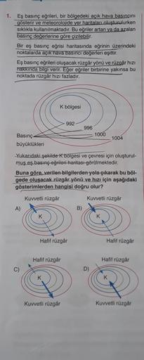 1.
Eş basınç eğrileri, bir bölgedeki açık hava basıncını
gösterir ve meteorolojide yer haritaları oluşturulurken
sıklıkla kullanılmaktadır. Bu eğriler artan ya da azalan
basınç değerlerine göre çizilebilir.
Bir eş basınç eğrisi haritasında eğrinin üzerinde