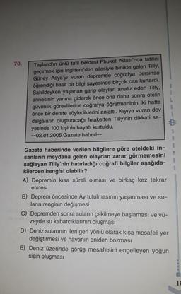 70.
Tayland'ın ünlü tatil beldesi Phuket Adası'nda tatilini
geçirmek için İngiltere'den ailesiyle birlikte gelen Tilly,
Güney Asya'yı vuran depremde coğrafya dersinde
öğrendiği basit bir bilgi sayesinde birçok can kurtardı.
Sahildeyken yaşanan garip olayları analiz eden Tilly,
annesinin yanına giderek önce ona daha sonra otelin
güvenlik görevlilerine coğrafya öğretmeninin iki hafta
önce bir derste söylediklerini anlattı. Kıyıya vuran dev
dalgaların oluşturacağı felaketten Tilly'nin dikkati sa-
yesinde 100 kişinin hayatı kurtuldu.
--02.01.2005 Gazete haberi--
L
G
1
5
Gazete haberinde verilen bilgilere göre oteldeki in-
sanların meydana gelen olaydan zarar görmemesini
sağlayan Tilly'nin hatırladığı coğrafi bilgiler aşağıda-
kilerden hangisi olabilir?
A) Depremin kısa süreli olması ve birkaç kez tekrar
etmesi
M
R
L
B) Deprem öncesinde Ay tutulmasının yaşanması ve su-
ların renginin değişmesi
C) Depremden sonra suların çekilmeye başlaması ve yü-
zeyde su kabarcıklarının oluşması
D) Deniz sularının ileri geri yönlü olarak kısa mesafeli yer
değiştirmesi ve havanın aniden bozması
E) Deniz üzerinde görüş mesafesini engelleyen yoğun
sisin oluşması
1