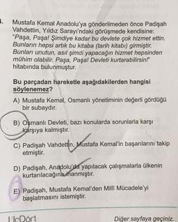 1.
Mustafa Kemal Anadolu'ya gönderilmeden önce Padişah
Vahdettin, Yıldız Sarayı'ndaki görüşmede kendisine:
"Paşa, Paşa! Şimdiye kadar bu devlete çok hizmet ettin.
Bunların hepsi artık bu kitaba (tarih kitabı) girmiştir.
Bunları unutun, asıl şimdi yapacağın hizmet hepsinden
mühim olabilir. Paşa, Paşa! Devleti kurtarabilirsin!"
hitabında bulunmuştur.
Bu parçadan hareketle aşağıdakilerden hangisi
söylenemez?
A) Mustafa Kemal, Osmanlı yönetiminin değerli gördüğü
bir subaydır.
B) Osmanlı Devleti, bazı konularda sorunlarla karşı
karşıya kalmıştır.
Mustafa
C) Padişah Vahdettin, Mustafa Kemal'in başarılarını takip
etmiştir.
D) Padişah, Anadolu'da yapılacak çalışmalarla ülkenin
kurtarılacağına
inanmıştır.
E) Padişah, Mustafa Kemal'den Milli Mücadele'yi
başlatmasını istemiştir.
UDört
Diğer sayfaya geçiniz.