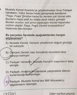 1.
Mustafa Kemal Anadolu'ya gönderilmeden önce Padişah
Vahdettin, Yıldız Sarayı'ndaki görüşmede kendisine:
"Paşa, Paşa! Şimdiye kadar bu devlete çok hizmet ettin.
Bunların hepsi artık bu kitaba (tarih kitabı) girmiştir.
Bunları unutun, asıl şimdi yapacağın hizmet hepsinden
mühim olabilir. Paşa, Paşa! Devleti kurtarabilirsin!"
hitabında bulunmuştur.
Bu parçadan hareketle aşağıdakilerden hangisi
söylenemez?
A) Mustafa Kemal, Osmanlı yönetiminin değerli gördüğü
bir subaydır.
B) Osmanlı Devleti, bazı konularda sorunlarla karşı
karşıya kalmıştır.
Mustafa
C) Padişah Vahdettin, Mustafa Kemal'in başarılarını takip
etmiştir.
D) Padişah, Anadolu'da yapılacak çalışmalarla ülkenin
kurtarılacağına
inanmıştır.
E) Padişah, Mustafa Kemal'den Milli Mücadele'yi
başlatmasını istemiştir.
UDört
Diğer sayfaya geçiniz.
