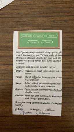 Asetik asit
Propanal
Toluen
Penten
Etanol
Radi Öğretmen kimya dersinde tahtaya yukarıdaki
organik bileşikleri yazıyor. Tahtaya kaldırdığı beş
öğrenciden tahtadaki bileşiklerden birer tane seç-
melerini ve o bileşiği tanıtan birer cümle yazmala-
rini istiyor.
Öğrenciler aşağıda verilen cümleleri yazıyor:
Erkan: Propanal, en küçük keton bileşiği ile izo-
merdir.
Feryal: Etanol, bitkilerden fermantasyon yönte-
miyle üretilebilir.
Musa: Toluen, pi bağı içermesine rağmen katil-
ma tepkimelerine karşı isteksizdir.
Çiğdem: Pentenin su ile tepkimelerinden karbonil
bileşikleri oluşur.
Cavidan: Asetik asit, aktif metallerle tepkimeye gi-
rerek hidrojen gazı oluşturur.
Buna göre hangi öğrencinin yazdığı cümle yan-
lıştır?
A) Erkan
B) Feryal
Les Musa
D) Çiğdem E) Cavidan
