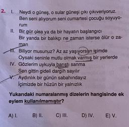 2. I. Neydi o güneş, o sular güneşi çıkı çıkıveriyoruz.
Ben seni alıyorum seni cumartesi çocuğu soyuyo-
rum
II. Bir gür olsa ya da bir hayatın başlangıcı
Bir yanda bir balıkçı ne zaman isterse ölür o za-
man
1. Biliyor musunuz? Az az yaşıyorsun içimde
Oysaki seninle mutlu olmak varmış bir yerlerde
IV. Gözlerim uykuyla barıştı sanma
Sen gittin gideli dargın sayılır
V. Aydınlık bir günün sabahındayız
İçimizde bir hüzün bir yalnızlık
Yukarıdaki numaralanmış dizelerin hangisinde ek
eylem kullanılmamıştır?
A) I.
B) II.
C) III.
D) IV.
E) V.
