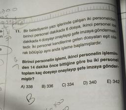 doo
Aga
a-)
2
in
11. Bir belediyenin yazı işlerinde çalışan iki personelden
birinci personel dakikada 6 dosya, ikinci personel ise
tedir. İki personel kendilerine gelen dosyaları eşit ola-
dakikada 4 dosyayı onaylayıp şefe imzaya göndermek-
rak bölüşüp aynı anda işleme başlamışlardır.
e
Birinci personelin işlemi, ikinci personelin işlemin-
den 14 dakika önce bittiğine göre bu iki personel
toplam kaç dosyayı onaylayıp şefe imzaya gönder-
miştir?
A) 338
B) 336
D) 340
E) 342
C) 334
B
2