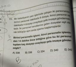 doo
Aga
a-)
2
in
11. Bir belediyenin yazı işlerinde çalışan iki personelden
birinci personel dakikada 6 dosya, ikinci personel ise
tedir. İki personel kendilerine gelen dosyaları eşit ola-
dakikada 4 dosyayı onaylayıp şefe imzaya göndermek-
rak bölüşüp aynı anda işleme başlamışlardır.
e
Birinci personelin işlemi, ikinci personelin işlemin-
den 14 dakika önce bittiğine göre bu iki personel
toplam kaç dosyayı onaylayıp şefe imzaya gönder-
miştir?
A) 338
B) 336
D) 340
E) 342
C) 334
B
2
