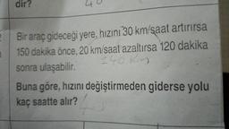 dir?
40
2
1
Bir araç gideceği yere, hızını 30 km/saat artırırsa
150 dakika önce. 20 km/saat azaltırsa 120 dakika
sonra ulaşabilir.
240 kn
Buna göre, hızını değiştirmeden giderse yolu
kaç saatte alır?