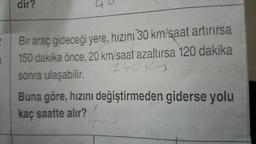 dir?
40
2
1
Bir araç gideceği yere, hızını 30 km/saat artırırsa
150 dakika önce. 20 km/saat azaltırsa 120 dakika
sonra ulaşabilir.
240 kn
Buna göre, hızını değiştirmeden giderse yolu
kaç saatte alır?
