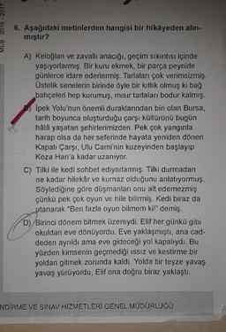 2016 - 2017
6. Aşağıdaki metinlerden hangisi bir hikâyeden alin-
mıştır?
A) Keloğlan ve zavalli anacığı, geçim sıkıntısı içinde
yaşıyorlarmış. Bir kuru ekmek, bir parça peynirle
günlerce idare ederlermiş. Tarlaları çok verimsizmiş.
Üstelik senelerin birinde öyle bir kitlik olmuş ki bağ
bahçeleri hep kurumuş, mısır tarlaları bodur kalmış.
İpek Yolu'nun önemli duraklarından biri olan Bursa,
tarih boyunca oluşturduğu çarşı kültürünü bugün
hâlâ yaşatan şehirlerimizden. Pek çok yangınla
harap olsa da her seferinde hayata yeniden dönen
Kapalı Çarşı, Ulu Cami'nin kuzeyinden başlayıp
Koza Han'a kadar uzanıyor.
C) Tilki ile kedi sohbet ediyorlarmış. Tilki durmadan
ne kadar hilekâr ve kurnaz olduğunu anlatıyormuş.
Söylediğine göre düşmanları onu alt edemezmiş
çünkü pek çok oyun ve hile bilirmiş. Kedi biraz da
utanarak "Ben fazla oyun bilmem ki!" demiş.
D) Birinci dönem bitmek üzereydi. Elif her günkü gibi
okuldan eve dönüyordu. Eve yaklaşmıştı, ana cad-
deden ayrıldı ama eve gideceği yol kapalıydı. Bu
yüzden kimsenin geçmediği issiz ve kestirme bir
yoldan gitmek zorunda kaldı. Yolda bir teyze yavaş
yavaş yürüyordu, Elif ona doğru biraz yaklaştı.
NDİRME VE SINAV HİZMETLERİ GENEL MÜDÜRLÜĞÜ