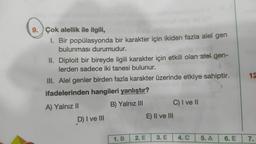 9. Çok alellik ile ilgili,
1. Bir popülasyonda bir karakter için ikiden fazla alel gen
bulunması durumudur.
II. Diploit bir bireyde ilgili karakter için etkili olan alel gen-
lerden sadece iki tanesi bulunur.
III. Alel genler birden fazla karakter üzerinde etkiye sahiptir.
ifadelerinden hangileri yanlıştır?
A) Yalnız II
B) Yalnız III C) I ve II
D) I ve III
E) II ve III
12
1. B
2. E
3. E
4.C
5. A
6. E
7.
