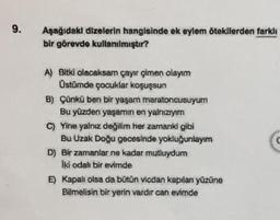 9.
Aşağıdaki dizelerin hangisinde ek eylem ötekilerden farklı
bir görevde kullanılmıştır?
A) Bitki olacaksam çayır çimen olayım
Üstümde çocuklar koşuşsun
B) Çünkü ben bir yaşam maratoncusuyum
Bu yüzden yaşamın en yalnızıyım
C) Yine yalnız değilim her zamanki gibi
Bu Uzak Doğu gecesinde yokluğunlayım
D) Bir zamanlar ne kadar mutluydum
Iki odalı bir evimde
E) Kapalı olsa da bütün vicdan kapılan yüzüne
Bilmelisin bir yerin vardır can evimde