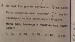 19. Bir köylü kışa girerken koyunlarının 2'sini satıyor.
7
4
Bahar geldiğinde kalan koyunların 'i birer tane
5
yavrulayınca toplam hayvan sayısı 180 oluyor.
Buna göre, başlangıçta köylünün kaç koyunu
vardır?
UG
A) 105 B) 110
C) 119
D) 140
E) 145
Uçu