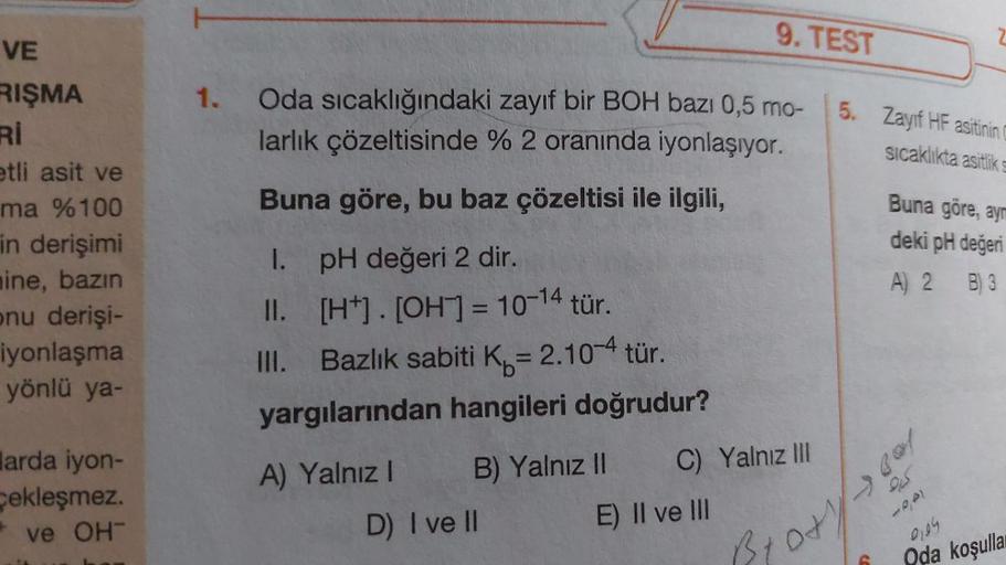 9. TEST
2
1. Oda sıcaklığındaki zayıf bir BOH bazı 0,5 mo-
larlık çözeltisinde % 2 oranında iyonlaşıyor.
5. Zayıf HF asitinin
sıcaklıkta asitlik
Buna göre, bu baz çözeltisi ile ilgili,
VE
RIŞMA
RI
etli asit ve
ma %100
in derişimi
nine, bazın
onu derişi-
iy