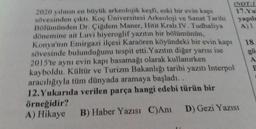 (NOT:
2020 yılının en büyük arkeolojik keşfi, eski bir evin kapı
sövesinden çıktı. Koç Üniversitesi Arkeoloji ve Sanat Tarihi
17.Y
Bölümünden Dr. Çiğdem Maner, Hitit Kralı IV. Tudhaliya
yapılo
A) 1
dönemine ait Luvi hiyeroglif yazıtın bir bölümünün,
Konya'nın Emirgazi ilçesi Karaören köyündeki bir evin kapı
18
sövesinde bulunduğunu tespit etti. Yazıtın diğer yarısı ise
2015'te aynı evin kapı basamağı olarak kullanırken
kayboldu. Kültür ve Turizm Bakanlığı tarihi yazıtı Interpol
aracılığıyla tüm dünyada aramaya başladı..
12. Yukarıda verilen parça hangi edebi türün bir
örneğidir?
A) Hikaye B) Haber Yazısı C)Ani D) Gezi Yazısı
gö
A
F
preted