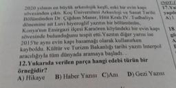 (NOT:
2020 yılının en büyük arkeolojik keşfi, eski bir evin kapı
sövesinden çıktı. Koç Üniversitesi Arkeoloji ve Sanat Tarihi
17.Y
Bölümünden Dr. Çiğdem Maner, Hitit Kralı IV. Tudhaliya
yapılo
A) 1
dönemine ait Luvi hiyeroglif yazıtın bir bölümünün,
Konya'nın Emirgazi ilçesi Karaören köyündeki bir evin kapı
18
sövesinde bulunduğunu tespit etti. Yazıtın diğer yarısı ise
2015'te aynı evin kapı basamağı olarak kullanırken
kayboldu. Kültür ve Turizm Bakanlığı tarihi yazıtı Interpol
aracılığıyla tüm dünyada aramaya başladı..
12. Yukarıda verilen parça hangi edebi türün bir
örneğidir?
A) Hikaye B) Haber Yazısı C)Ani D) Gezi Yazısı
gö
A
F
preted
