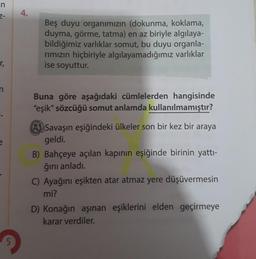 n
Z-
4.
Beş duyu organımızın (dokunma, koklama,
duyma, görme, tatma) en az biriyle algılaya-
bildiğimiz varlıklar somut, bu duyu organla-
rimizin hiçbiriyle algılayamadığımız varlıklar
ise soyuttur.
r,
n
Buna göre aşağıdaki cümlelerden hangisinde
"eşik" sö