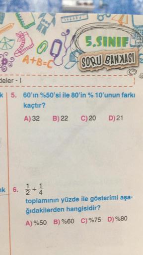 5.SINIF
A+B=0
SORU BANXASI
deler - 1
kl 5. 60'ın %50'si ile 80'in % 10'unun farkı
kaçtır?
A) 32
B) 22
C)20
D) 21
nk 6. 1/2 + 1/4
toplamının yüzde ile gösterimi aşa-
ğıdakilerden hangisidir?
A) %50 B) %60 C) %75 D) %80
