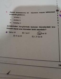 6
Diploit kromozomlu bir hücrenin mayoz bölünmesi
sırasında gözlenen;
I.
anafaz I,
S
II.
anafaz II.
M
A
III. metafaz Il
evrelerinden hangilerinde bulunan hücrelerdeki kro-
mozom sayısı ana hücreden farklı sayıdadır?
A) Yalnız III B) I ve II
C) ve III
D) II ve III
E) I, II ve III
14
